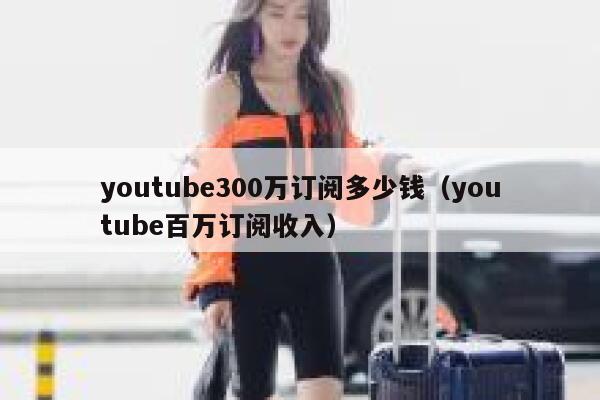 youtube300万订阅多少钱(youtube百万订阅收入) 第1张 youtube300万订阅多少钱(youtube百万订阅收入) 第1张