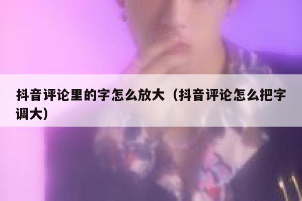 抖音评论里的字怎么放大（抖音评论怎么把字调大） 第1张