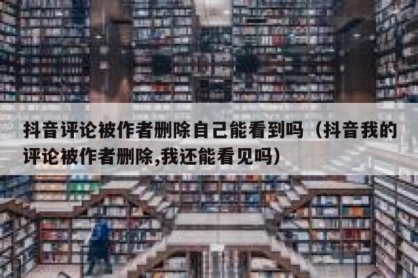 抖音评论被作者删除自己能看到吗（抖音我的评论被作者删除,我还能看见吗） 第1张