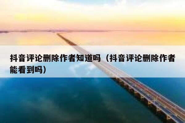 抖音评论删除作者知道吗（抖音评论删除作者能看到吗） 第1张
