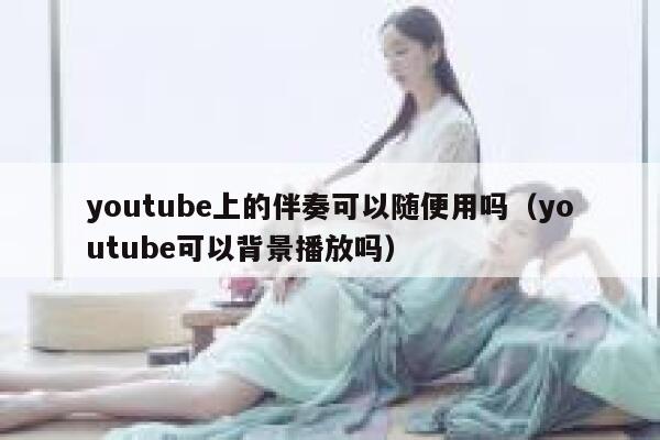 youtube上的伴奏可以随便用吗（youtube可以背景播放吗） 第1张