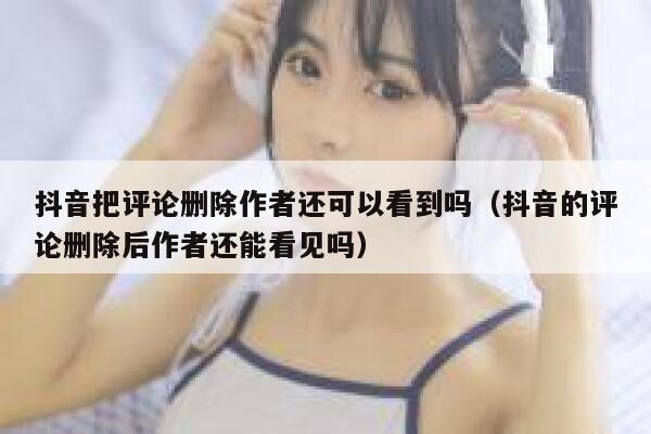 抖音把评论删除作者还可以看到吗（抖音的评论删除后作者还能看见吗） 第1张