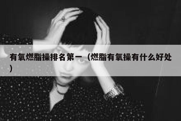 有氧燃脂操排名第一（燃脂有氧操有什么好处） 第1张