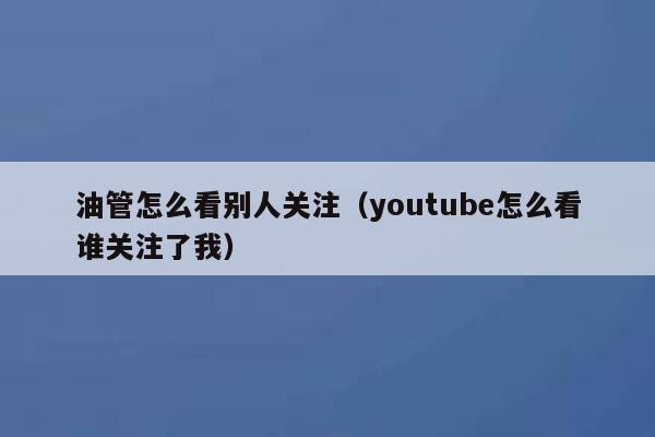 油管怎么看别人关注(youtube怎么看谁关注了我) 第1张 油管怎么看别人关注(youtube怎么看谁关注了我) 第1张