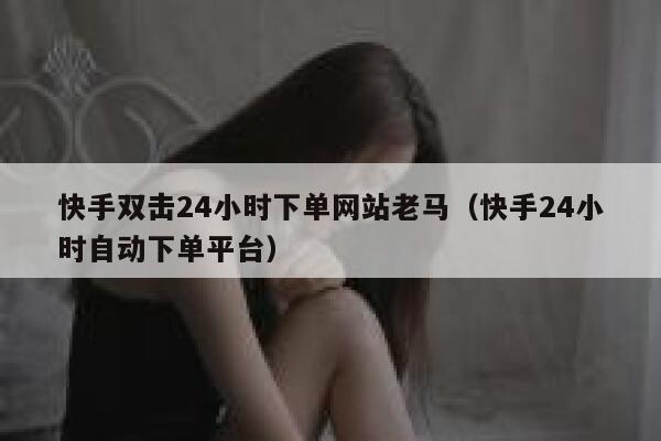 快手双击24小时下单网站老马（快手24小时自动下单平台） 第1张