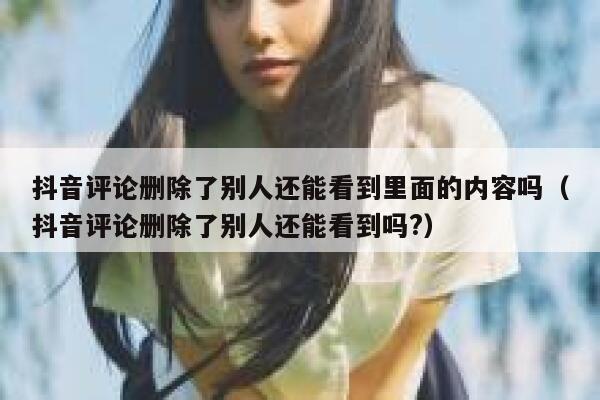 抖音评论删除了别人还能看到里面的内容吗（抖音评论删除了别人还能看到吗?） 第1张