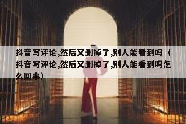 抖音写评论,然后又删掉了,别人能看到吗（抖音写评论,然后又删掉了,别人能看到吗怎么回事） 第1张