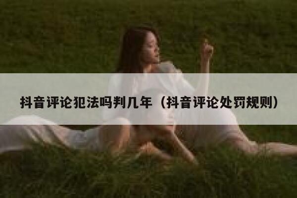 抖音评论犯法吗判几年（抖音评论处罚规则） 第1张