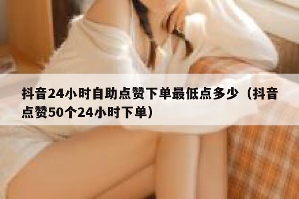 抖音24小时自助点赞下单最低点多少（抖音点赞50个24小时下单） 第1张
