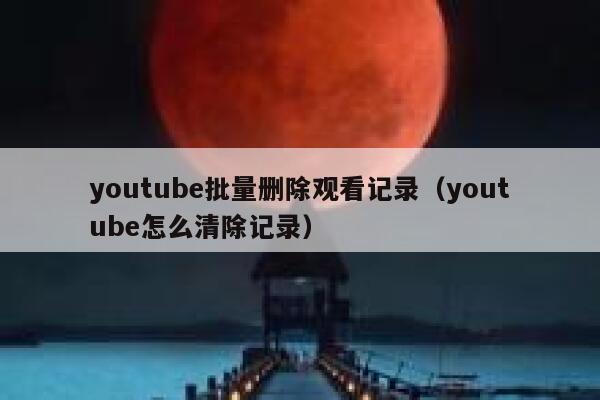 youtube批量删除观看记录（youtube怎么清除记录） 第1张