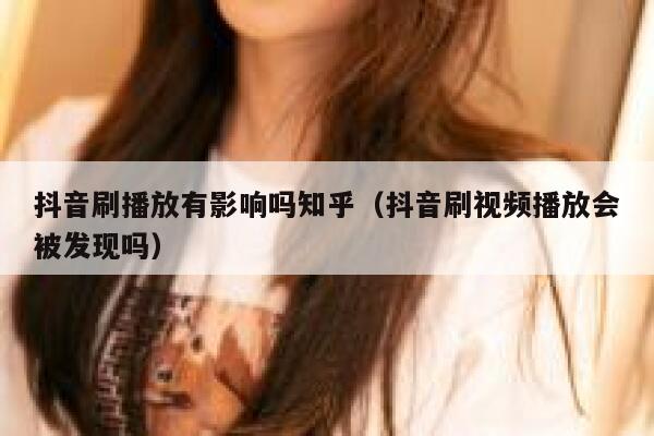 抖音刷播放有影响吗知乎（抖音刷视频播放会被发现吗） 第1张