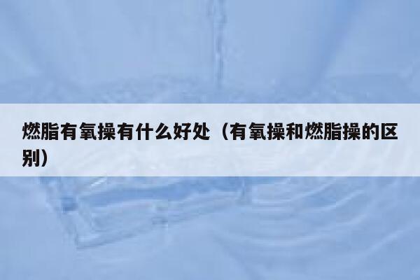 燃脂有氧操有什么好处（有氧操和燃脂操的区别） 第1张