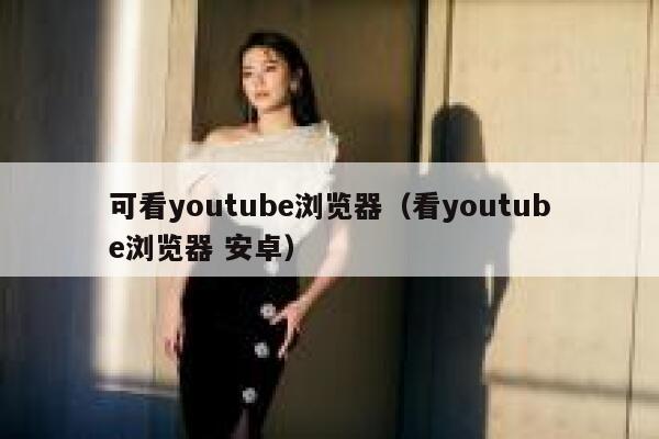 可看youtube浏览器（看youtube浏览器 安卓） 第1张