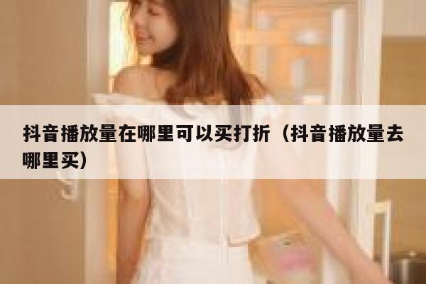 抖音播放量在哪里可以买打折（抖音播放量去哪里买） 第1张