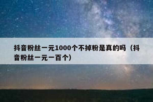 抖音粉丝一元1000个不掉粉是真的吗（抖音粉丝一元一百个） 第1张