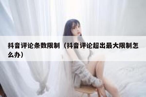 抖音评论条数限制（抖音评论超出最大限制怎么办） 第1张