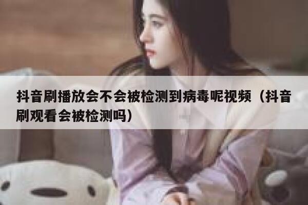 抖音刷播放会不会被检测到病毒呢视频（抖音刷观看会被检测吗） 第1张