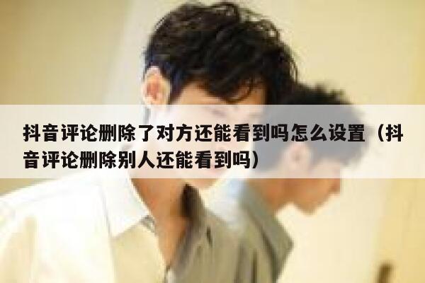 抖音评论删除了对方还能看到吗怎么设置（抖音评论删除别人还能看到吗） 第1张