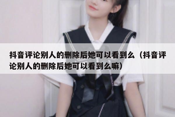 抖音评论别人的删除后她可以看到么（抖音评论别人的删除后她可以看到么嘛） 第1张