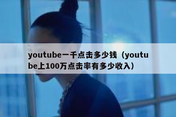 youtube一千点击多少钱（youtube上100万点击率有多少收入） 第1张