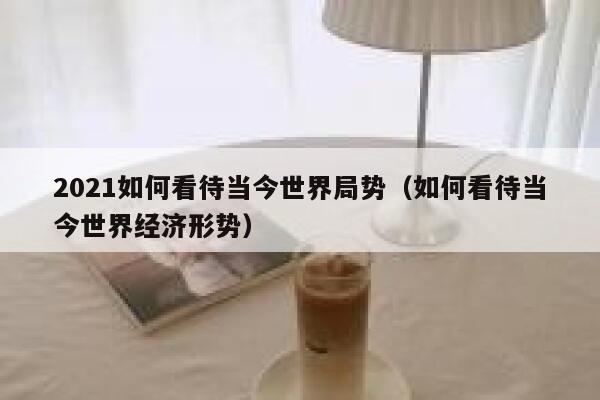 2021如何看待当今世界局势（如何看待当今世界经济形势） 第1张