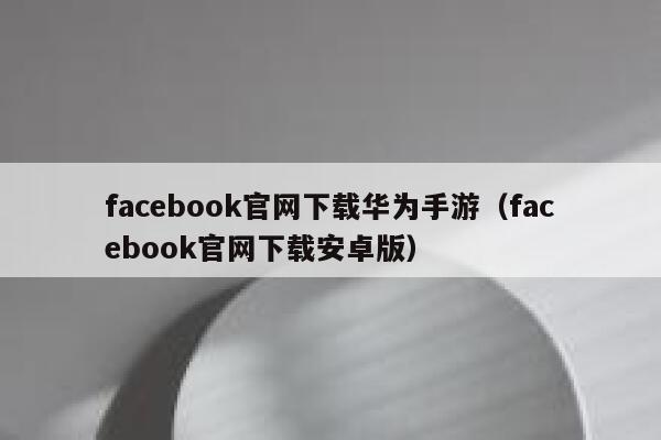 facebook官网下载华为手游（facebook官网下载安卓版） 第1张