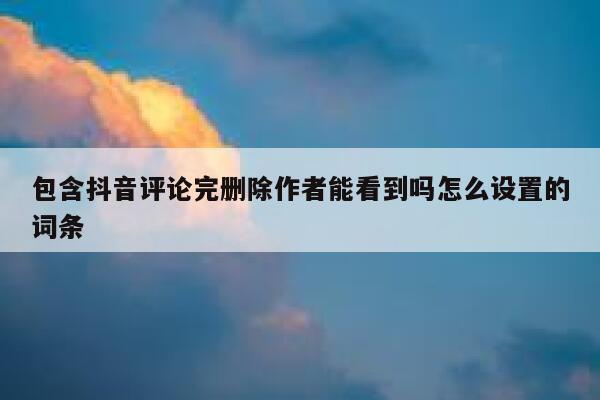 包含抖音评论完删除作者能看到吗怎么设置的词条 第1张