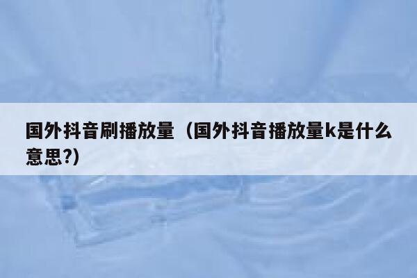 国外抖音刷播放量（国外抖音播放量k是什么意思?） 第1张