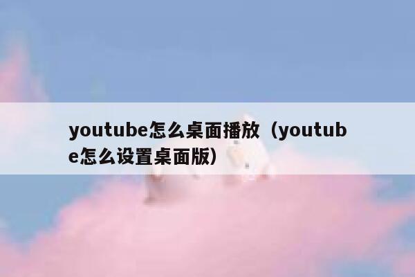 youtube怎么桌面播放（youtube怎么设置桌面版） 第1张