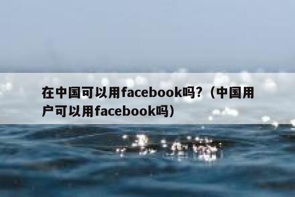 在中国可以用facebook吗?（中国用户可以用facebook吗） 第1张