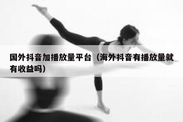 国外抖音加播放量平台（海外抖音有播放量就有收益吗） 第1张