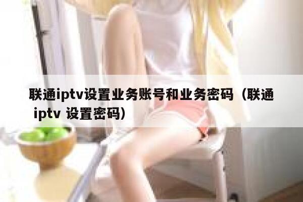 联通iptv设置业务账号和业务密码（联通 iptv 设置密码） 第1张