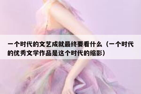 一个时代的文艺成就最终要看什么（一个时代的优秀文学作品是这个时代的缩影） 第1张