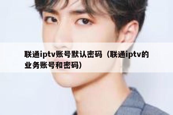 联通iptv账号默认密码（联通iptv的业务账号和密码） 第1张