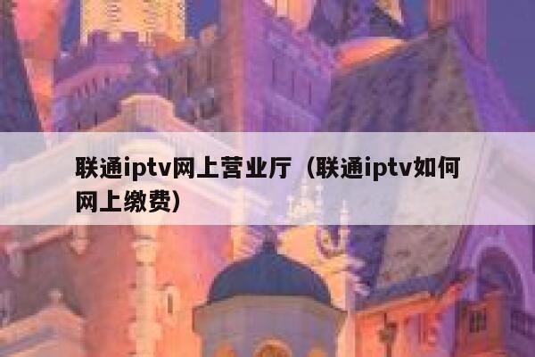 联通iptv网上营业厅（联通iptv如何网上缴费） 第1张