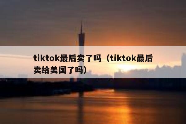 tiktok最后卖了吗（tiktok最后卖给美国了吗） 第1张