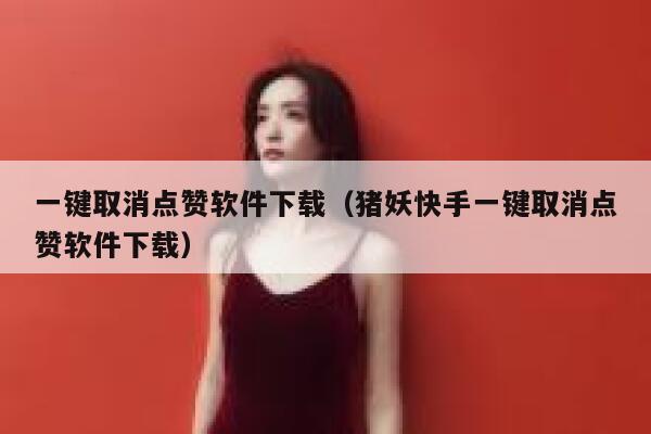 一键取消点赞软件下载（猪妖快手一键取消点赞软件下载） 第1张