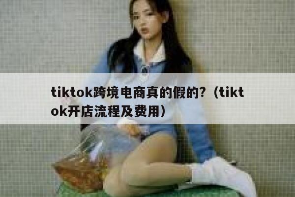 tiktok跨境电商真的假的?（tiktok开店流程及费用） 第1张