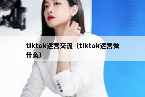 tiktok运营交流（tiktok运营做什么） 第1张