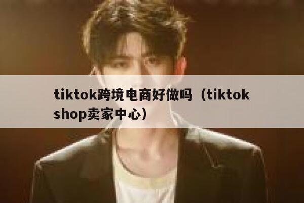 tiktok跨境电商好做吗（tiktokshop卖家中心） 第1张