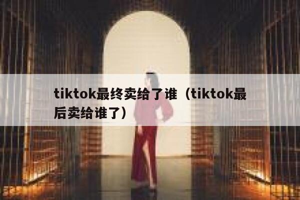 tiktok最终卖给了谁（tiktok最后卖给谁了） 第1张
