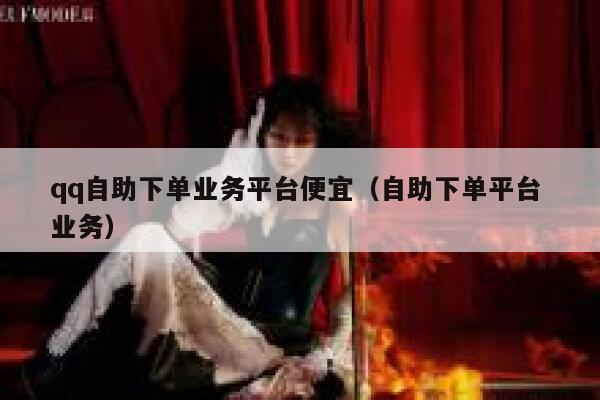 qq自助下单业务平台便宜（自助下单平台 业务） 第1张