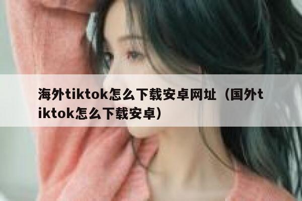 海外tiktok怎么下载安卓网址（国外tiktok怎么下载安卓） 第1张