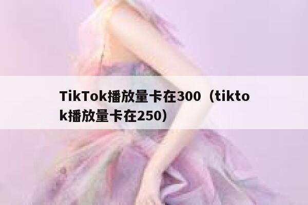 TikTok播放量卡在300（tiktok播放量卡在250） 第1张