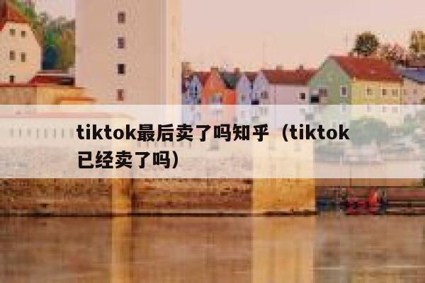 tiktok最后卖了吗知乎（tiktok已经卖了吗） 第1张