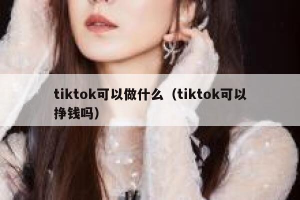 tiktok可以做什么（tiktok可以挣钱吗） 第1张