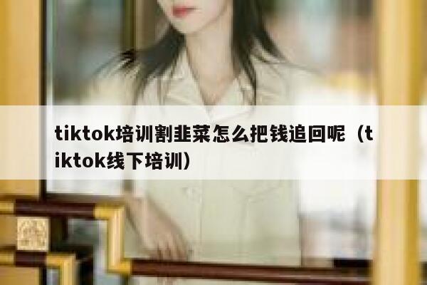 tiktok培训割韭菜怎么把钱追回呢（tiktok线下培训） 第1张