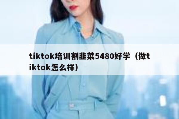 tiktok培训割韭菜5480好学（做tiktok怎么样） 第1张