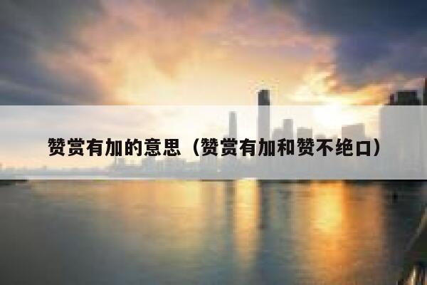 赞赏有加的意思（赞赏有加和赞不绝口） 第1张