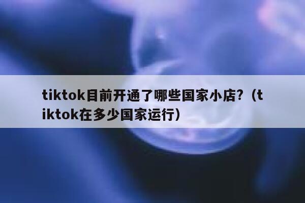 tiktok目前开通了哪些国家小店?（tiktok在多少国家运行） 第1张